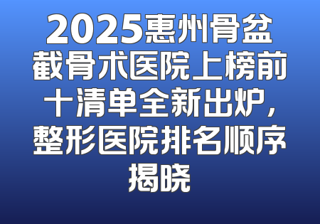 2025惠州骨盆截骨术医院上榜前十清单全新出炉，整形医院排名顺序揭晓