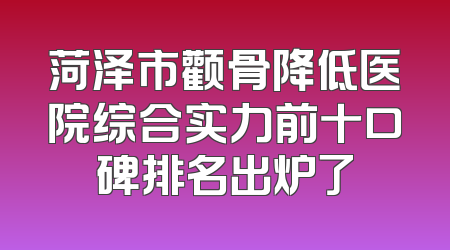 菏泽市颧骨降低医院综合实力前十口碑排名出炉了