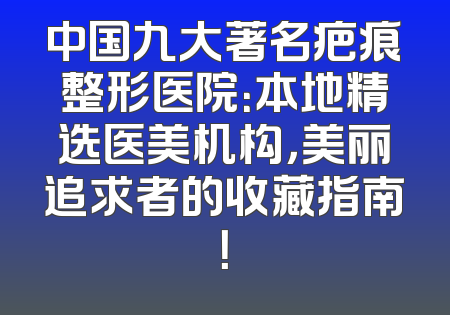 中国九大著名疤痕整形医院：本地精选医美机构，美丽追求者的收藏指南！