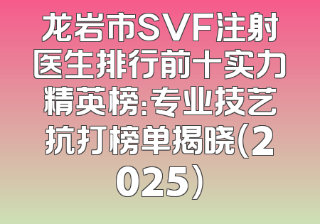 龙岩市SVF注射医生排行前十实力精英榜：专业技艺抗打榜单揭晓（2025）