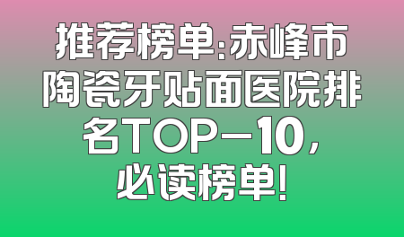 推荐榜单：赤峰市陶瓷牙贴面医院排名TOP_10，必读榜单！