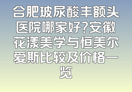 合肥玻尿酸丰额头医院哪家好？安徽花漾美学与恒美尔爱斯比较及价格一览