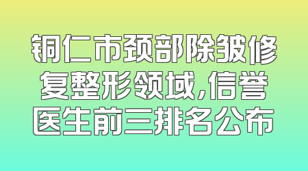 铜仁市颈部除皱修复整形领域，信誉医生前三排名公布