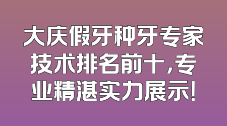 大庆假牙种牙专家技术排名前十，专业精湛实力展示！