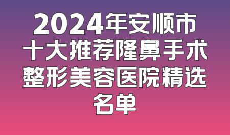 2024年安顺市十大推荐隆鼻手术整形美容医院精选名单