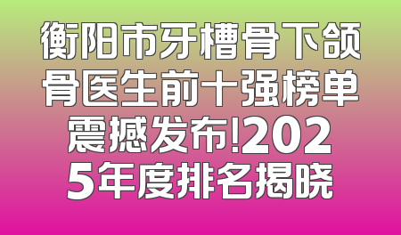 衡阳市牙槽骨下颌骨医生前十强榜单震撼发布！2025年度排名揭晓