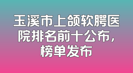 玉溪市上颌软腭医院排名前十公布，榜单发布