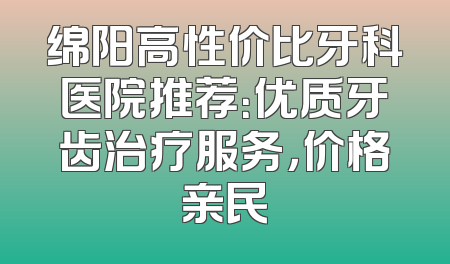 绵阳高性价比牙科医院推荐：优质牙齿治疗服务，价格亲民
