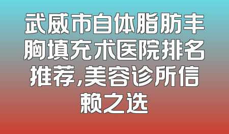 武威市自体脂肪丰胸填充术医院排名推荐，美容诊所信赖之选