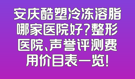 安庆酷塑冷冻溶脂哪家医院好？整形医院、声誉评测费用价目表一览！