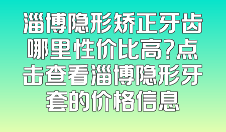 淄博隐形矫正牙齿哪里性价比高？点击查看淄博隐形牙套的价格信息