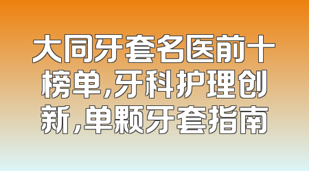 大同牙套名医前十榜单，牙科护理创新，单颗牙套指南