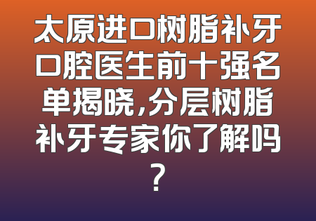 太原进口树脂补牙口腔医生前十强名单揭晓，分层树脂补牙专家你了解吗？