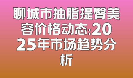 聊城市抽脂提臀美容价格动态：2025年市场趋势分析
