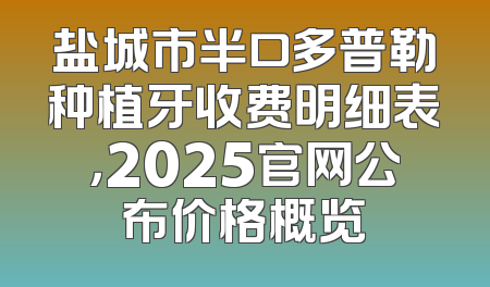 盐城市半口多普勒种植牙收费明细表，2025官网公布价格概览