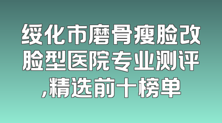 绥化市磨骨瘦脸改脸型医院专业测评，精选前十榜单