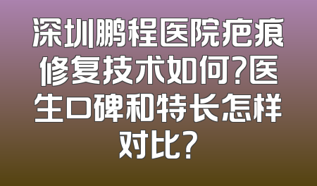 深圳鹏程医院疤痕修复技术如何？医生口碑和特长怎样对比？