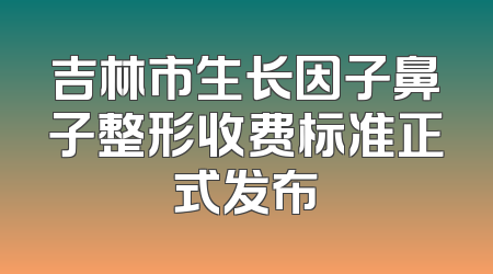 吉林市生长因子鼻子整形收费标准正式发布