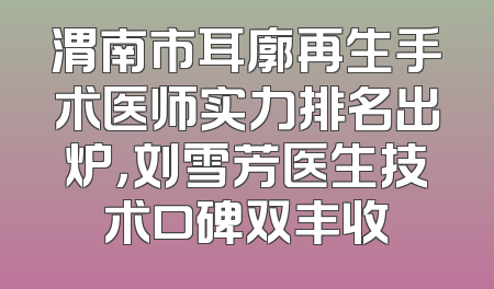渭南市耳廓再生手术医师实力排名出炉，刘雪芳医生技术口碑双丰收