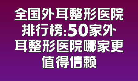 全国外耳整形医院排行榜：50家外耳整形医院哪家更值得信赖