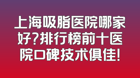 上海吸脂医院哪家好？排行榜前十医院口碑技术俱佳！