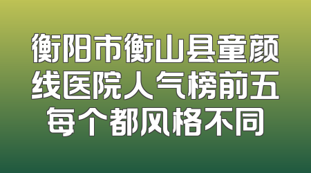 衡阳市衡山县童颜线医院人气榜前五每个都风格不同