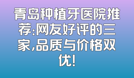 青岛种植牙医院推荐：网友好评的三家，品质与价格双优！