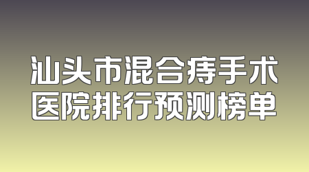 汕头市混合痔手术医院排行预测榜单