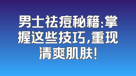 男士祛痘秘籍：掌握这些技巧，重现清爽肌肤！