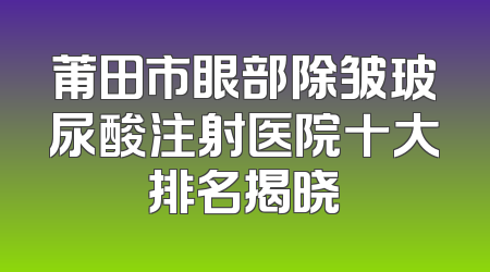 莆田市眼部除皱玻尿酸注射医院十大排名揭晓