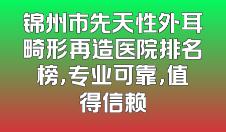 锦州市先天性外耳畸形再造医院排名榜，专业可靠，值得信赖