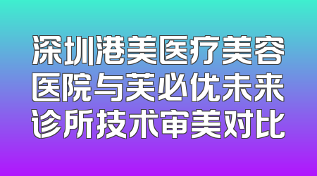 深圳港美医疗美容医院与芙必优未来诊所技术审美对比