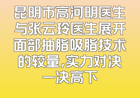 昆明市高河明医生与张云玲医生展开面部抽脂吸脂技术的较量，实力对决一决高下