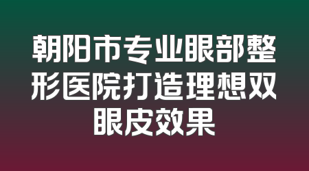 朝阳市专业眼部整形医院打造理想双眼皮效果