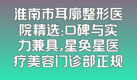 淮南市耳廓整形医院精选：口碑与实力兼具，星奂星医疗美容门诊部正规