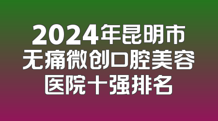 2024年昆明市无痛微创口腔美容医院十强排名