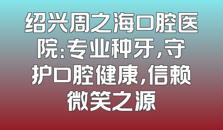 绍兴周之海口腔医院：专业种牙，守护口腔健康，信赖微笑之源
