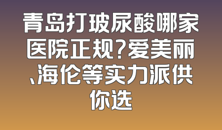 青岛打玻尿酸哪家医院正规？爱美丽、海伦等实力派供你选