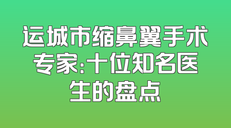 运城市缩鼻翼手术专家：十位知名医生的盘点
