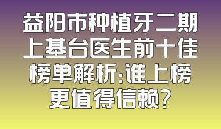 益阳市种植牙二期上基台医生前十佳榜单解析：谁上榜更值得信赖？
