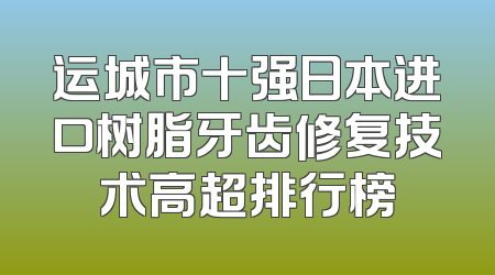 运城市十强日本进口树脂牙齿修复技术高超排行榜