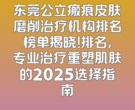 东莞公立瘢痕皮肤磨削治疗机构排名榜单揭晓！排名，专业治疗重塑肌肤的2025选择指南