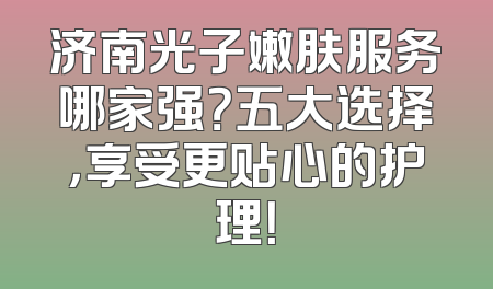 济南光子嫩肤服务哪家强？五大选择，享受更贴心的护理！