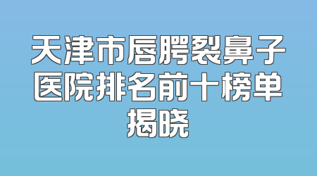 天津市唇腭裂鼻子医院排名前十榜单揭晓