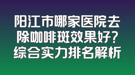 阳江市哪家医院去除咖啡斑效果好？综合实力排名解析