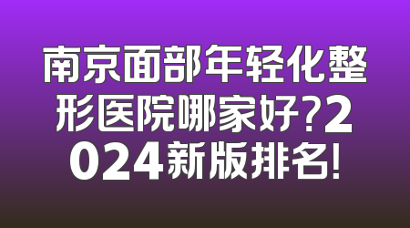 南京面部年轻化整形医院哪家好？2024新版排名！