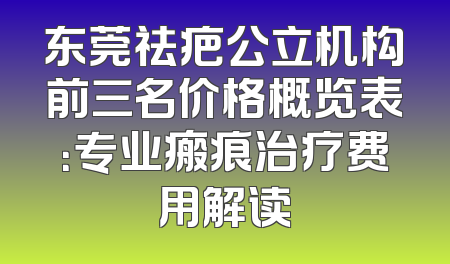 东莞祛疤公立机构前三名价格概览表：专业瘢痕治疗费用解读