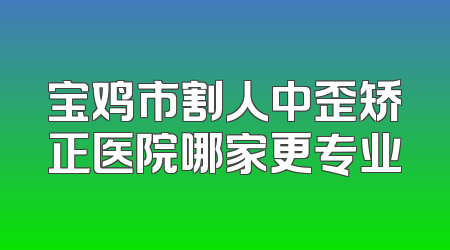 宝鸡市割人中歪矫正医院哪家更专业