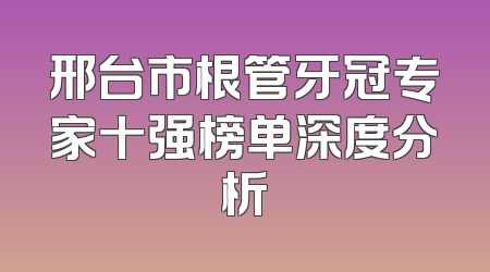 邢台市根管牙冠专家十强榜单深度分析