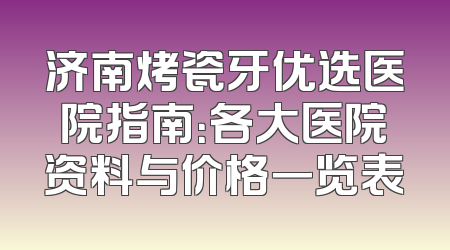 济南烤瓷牙优选医院指南：各大医院资料与价格一览表